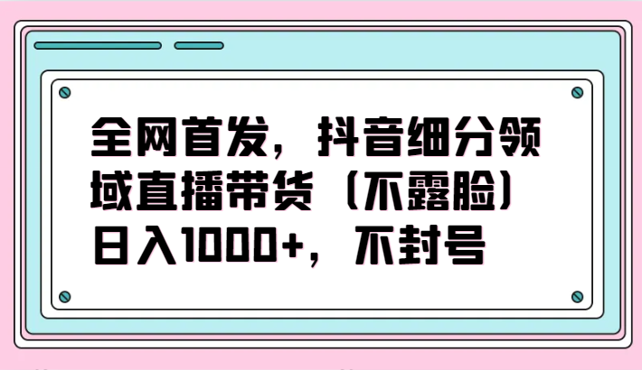 全网首发，抖音细分领域直播带货（不露脸）项目，日入1000+，不封号-山河网创