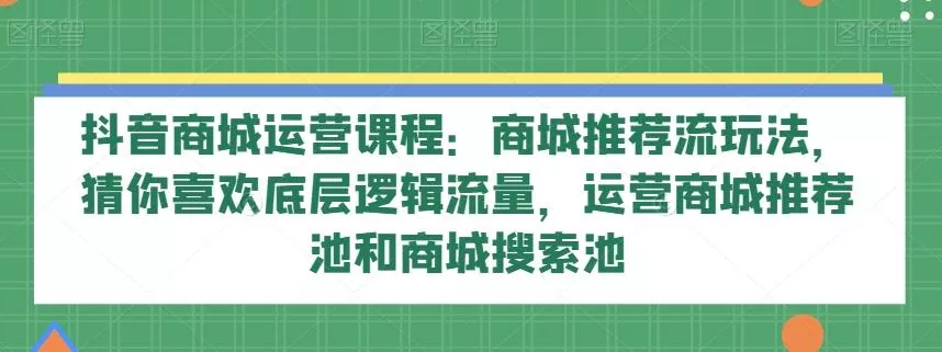 抖音商城运营课程：商城推荐流玩法，猜你喜欢底层逻辑流量，运营商城推荐池和商城搜索池-山河网创