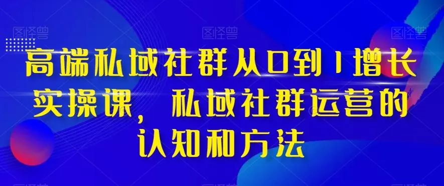 高端私域社群从0到1增长实操课，私域社群运营的认知和方法-山河网创