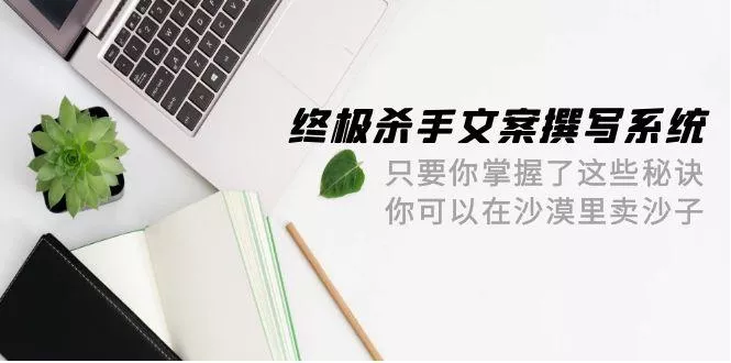 (9928期)终极 杀手文案-撰写系统 只要你掌握了这些秘诀 你可以在沙漠里卖沙子-42节-山河网创
