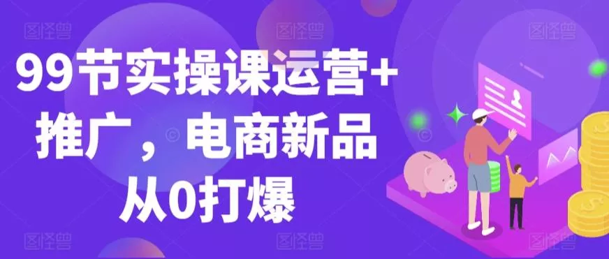 99节实操课运营+推广，电商新品从0打爆-山河网创