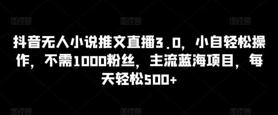 抖音无人小说推文直播3.0，小自轻松操作，不需1000粉丝，主流蓝海项目，每天轻松500+【揭秘】-山河网创