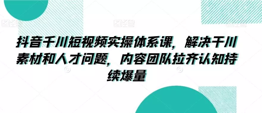 抖音千川短视频实操体系课，解决干川素材和人才问题，内容团队拉齐认知持续爆量-山河网创
