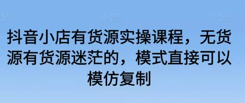 抖音小店有货源实操课程，无货源有货源迷茫的，模式直接可以模仿复制-山河网创