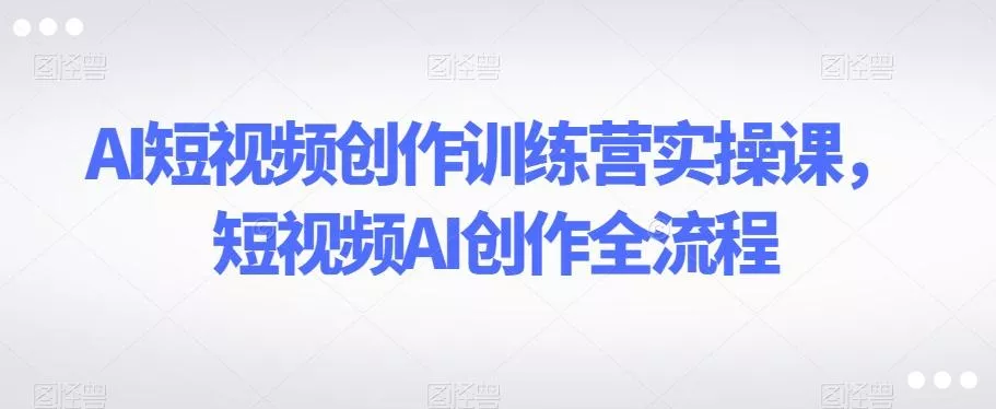 AI短视频创作训练营实操课，短视频AI创作全流程-山河网创