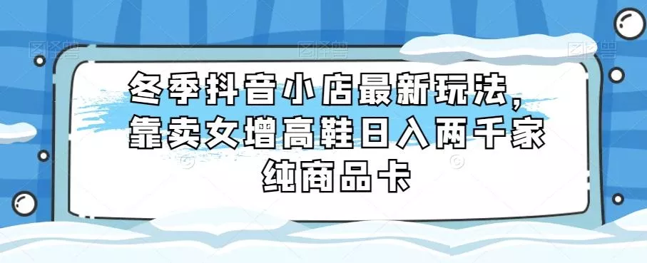 冬季抖音小店最新玩法，靠卖女增高鞋日入两千家纯商品卡【揭秘】-山河网创