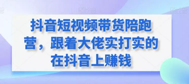 抖音短视频带货陪跑营，跟着大佬实打实的在抖音上赚钱-山河网创