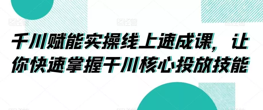 千川赋能实操线上速成课，让你快速掌握干川核心投放技能-山河网创