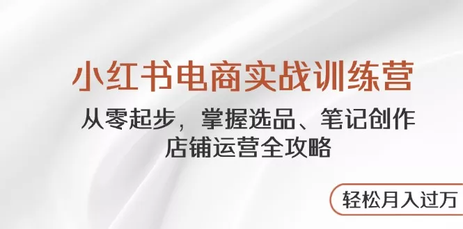 小红书电商实战训练营，从零起步，掌握选品、笔记创作、店铺运营全攻略…-山河网创