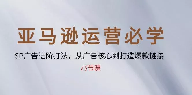 亚马逊运营必学： SP广告进阶打法，从广告核心到打造爆款链接-15节课-山河网创
