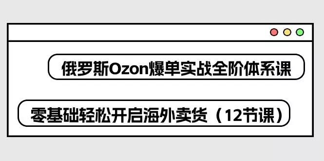 俄罗斯 Ozon-爆单实战全阶体系课，零基础轻松开启海外卖货(12节课-山河网创