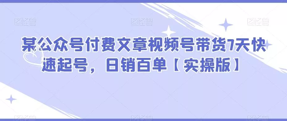某公众号付费文章视频号带货7天快速起号，日销百单【实操版】-山河网创