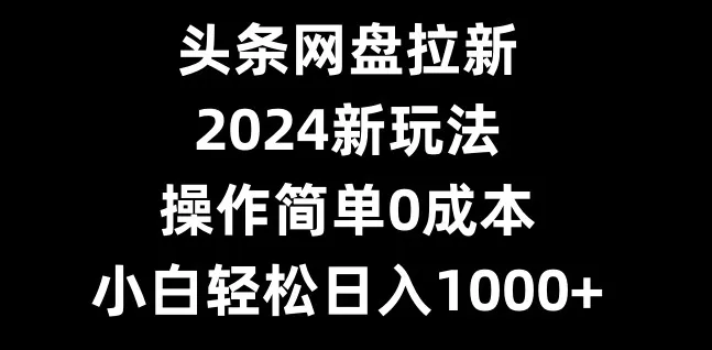 头条网盘拉新，2024新玩法，操作简单0成本，小白轻松日入1000+-山河网创