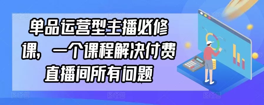 单品运营型主播必修课，一个课程解决付费直播间所有问题-山河网创