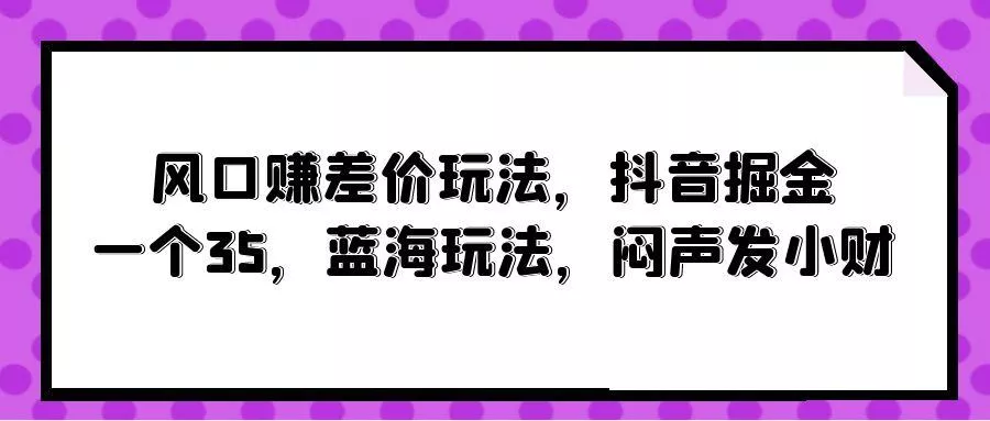 (10022期)风口赚差价玩法，抖音掘金，一个35，蓝海玩法，闷声发小财-山河网创