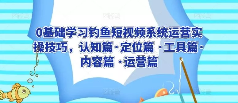 0基础学习钓鱼短视频系统运营实操技巧，认知篇·定位篇 ·工具篇·内容篇 ·运营篇-山河网创