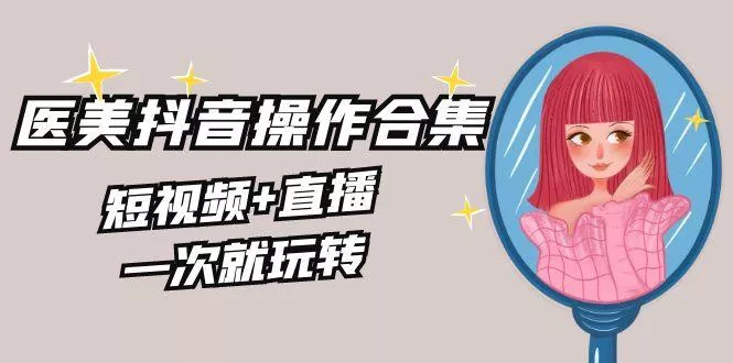 美业全干货·生美·医美抖音操作合集，短视频+直播，一次就玩转-山河网创