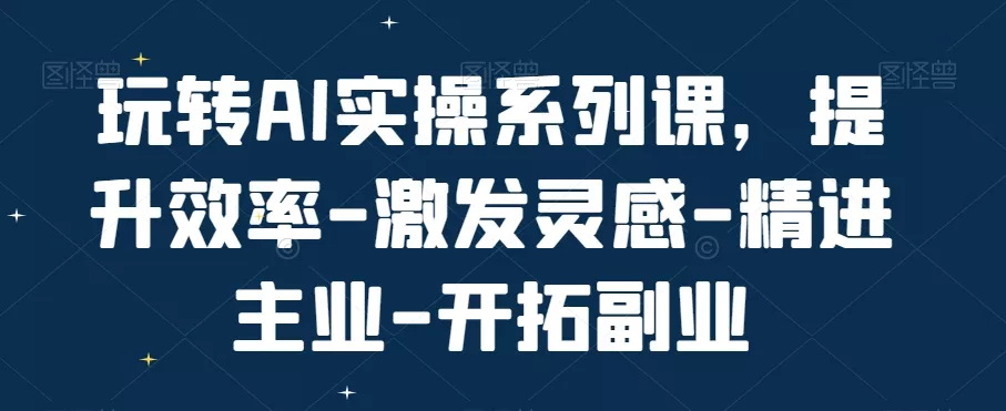 玩转AI实操系列课，提升效率-激发灵感-精进主业-开拓副业-山河网创