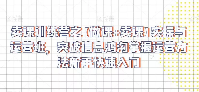 卖课训练营之【做课+卖课】实操与运营班，突破信息鸿沟掌握运营方法新手快速入门-山河网创