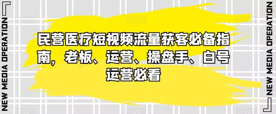 民营医疗短视频流量获客必备指南，老板、运营、操盘手、白号运营必看-山河网创