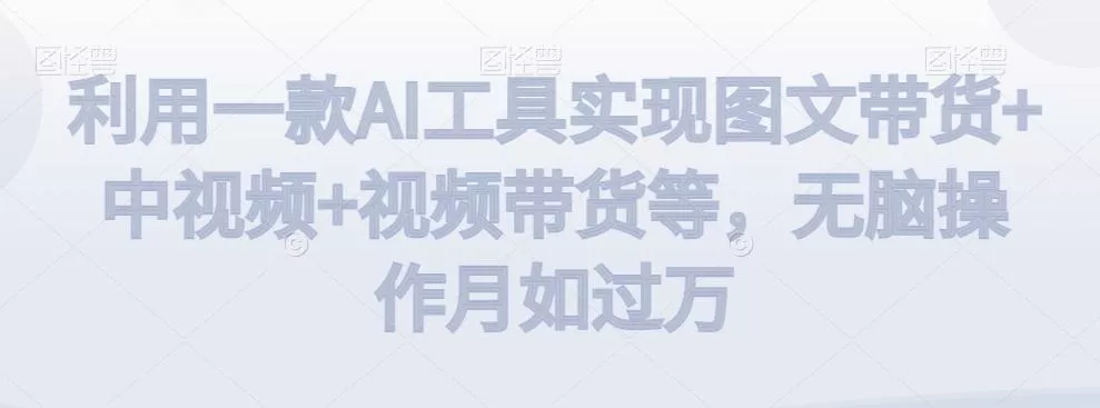 利用一款AI工具实现图文带货+中视频+视频带货等，无脑操作月如过万【揭秘】-山河网创