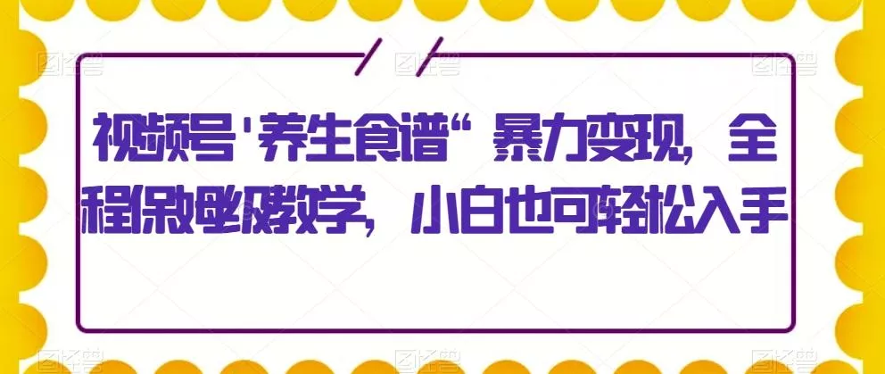 视频号\’养生食谱“暴力变现，全程保姆级教学，小白也可轻松入手-山河网创