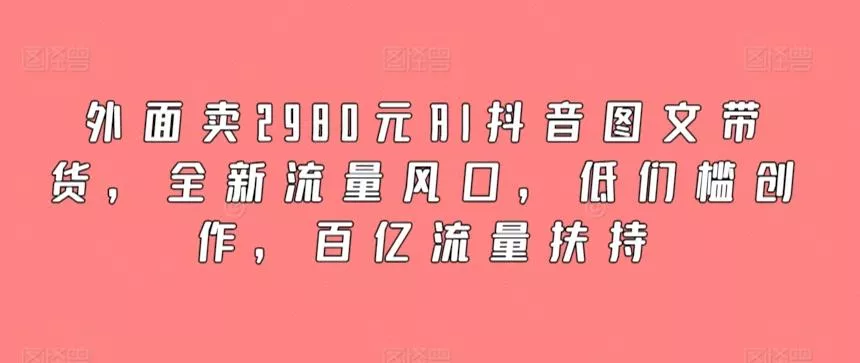 外面卖2980元AI抖音图文带货，全新流量风口，低们槛创作，百亿流量扶持-山河网创