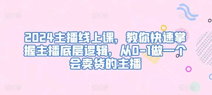 2024主播线上课，教你快速掌握主播底层逻辑，从0-1做一个会卖货的主播-山河网创