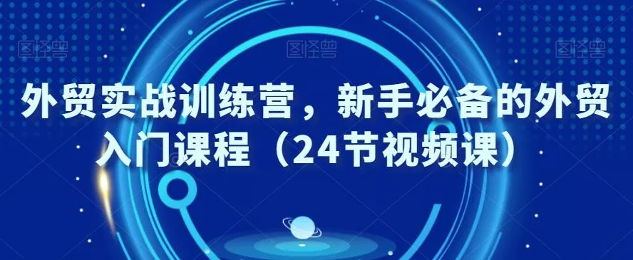 外贸实战训练营，新手必备的外贸入门课程（24节视频课）-山河网创