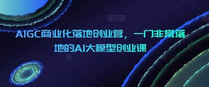 AIGC商业化落地创业营，一门非常落地的AI大模型创业课-山河网创