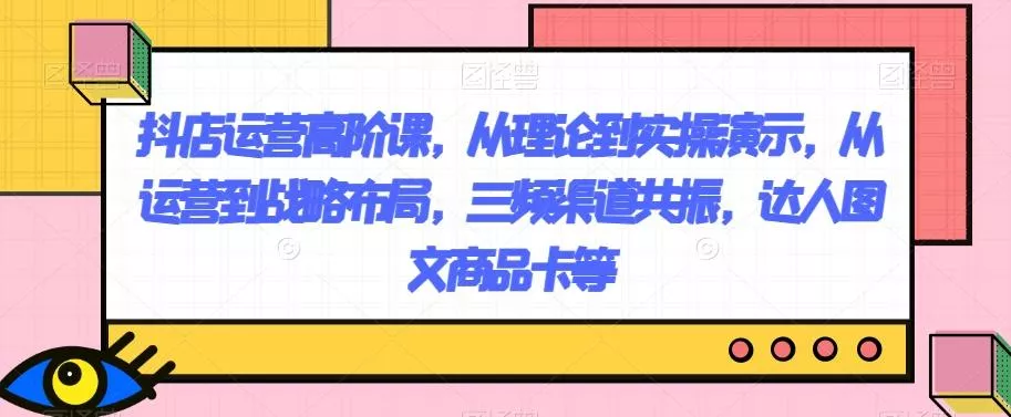 抖店运营高阶课，从理论到实操演示，从运营到战略布局，三频渠道共振，达人图文商品卡等-山河网创