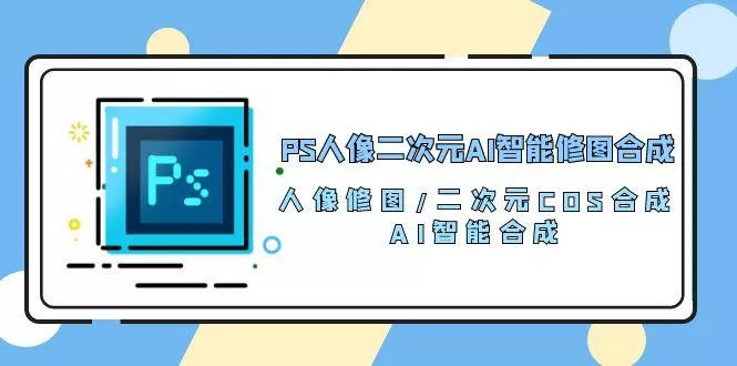 PS人像二次元AI智能修图 合成 人像修图/二次元 COS合成/AI 智能合成/100节-山河网创