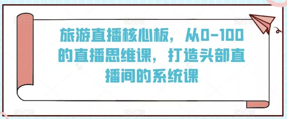 旅游直播核心板，从0-100的直播思维课，打造头部直播间的系统课-山河网创