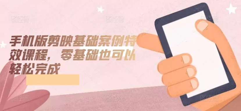 手机版剪映基础案例特效课程，零基础也可以轻松完成-山河网创