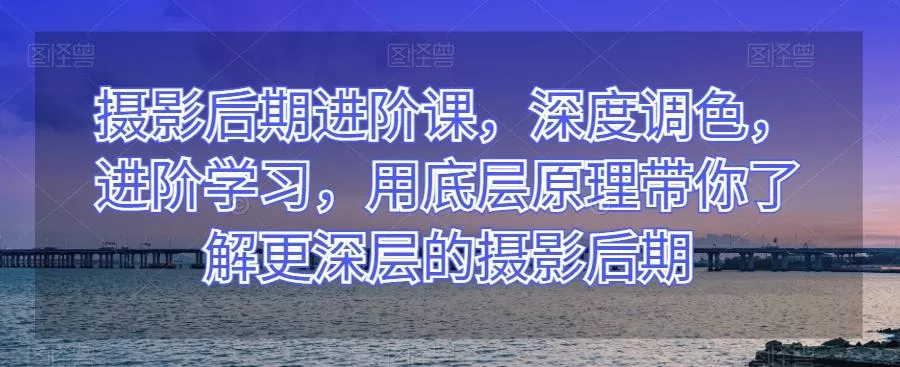 摄影后期进阶课，深度调色，进阶学习，用底层原理带你了解更深层的摄影后期-山河网创