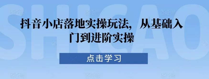 抖音小店落地实操玩法，从基础入门到进阶实操-山河网创