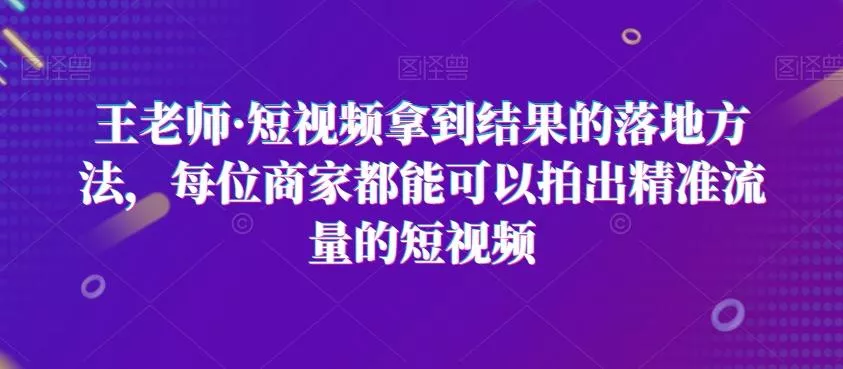 王老师·短视频拿到结果的落地方法，每位商家都能可以拍出精准流量的短视频-山河网创