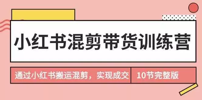 小红书混剪带货训练营，通过小红书搬运混剪实现成交(完结)-山河网创