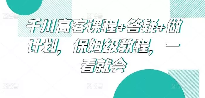 千川高客课程+答疑+做计划，保姆级教程，一看就会-山河网创