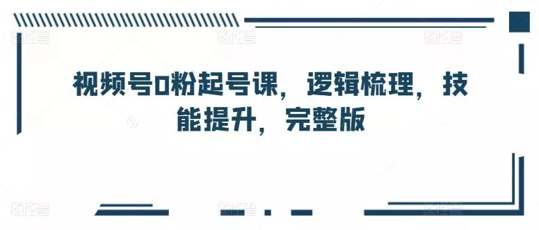 视频号0粉起号课，逻辑梳理，技能提升，完整版-山河网创