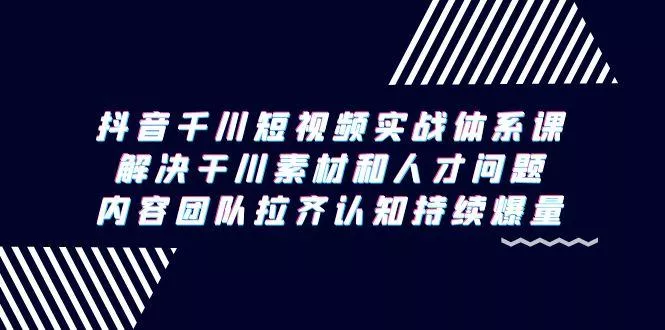 抖音千川短视频实战体系课，解决干川素材和人才问题，内容团队拉齐认知…-山河网创