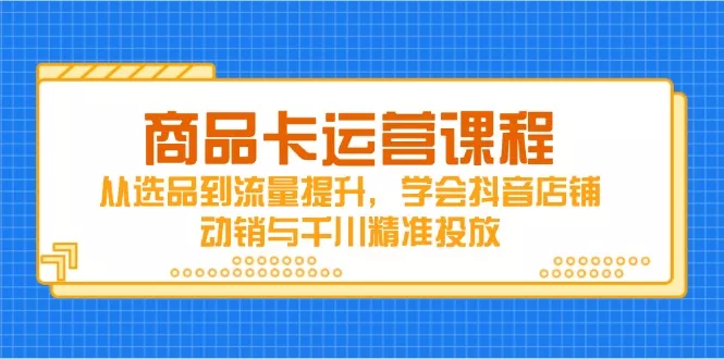 商品卡运营课程，从选品到流量提升，学会抖音店铺动销与千川精准投放-山河网创