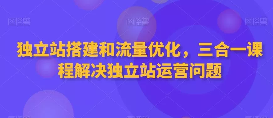 独立站搭建和流量优化，三合一课程解决独立站运营问题-山河网创