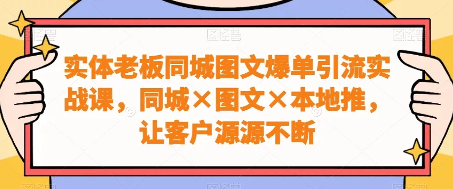 实体老板同城图文爆单引流实战课，同城×图文×本地推，让客户源源不断-山河网创