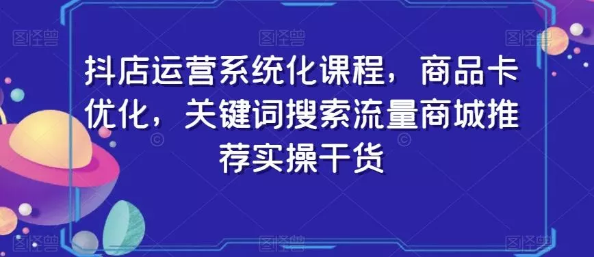抖店运营系统化课程，商品卡优化，关键词搜索流量商城推荐实操干货-山河网创