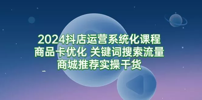 (9438期)2024抖店运营系统化课程：商品卡优化 关键词搜索流量商城推荐实操干货-山河网创