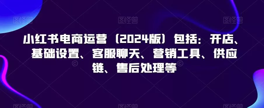 小红书电商运营(2024版)包括：开店、基础设置、客服聊天、营销工具、供应链、售后处理等-山河网创