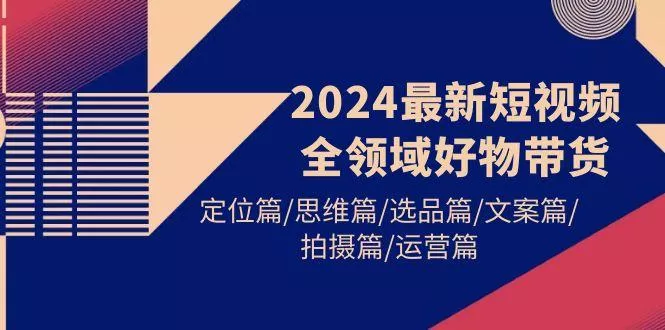 (9818期)2024最新短视频全领域好物带货 定位篇/思维篇/选品篇/文案篇/拍摄篇/运营篇-山河网创