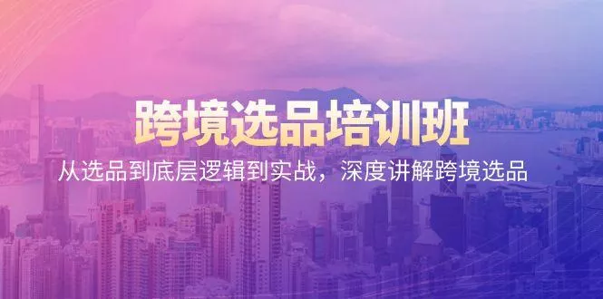 跨境选品培训班：从选品到底层逻辑到实战，深度讲解跨境选品-山河网创