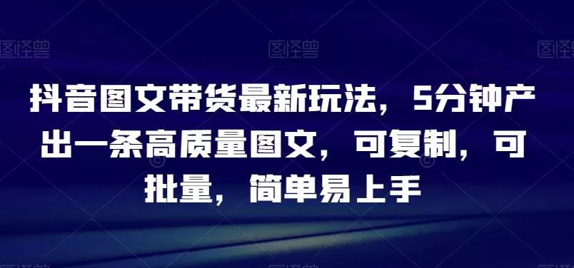 抖音图文带货最新玩法，5分钟产出一条高质量图文，可复制，可批量，简单易上手【揭秘】-山河网创